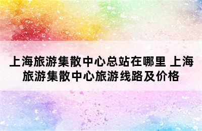 上海旅游集散中心总站在哪里 上海旅游集散中心旅游线路及价格